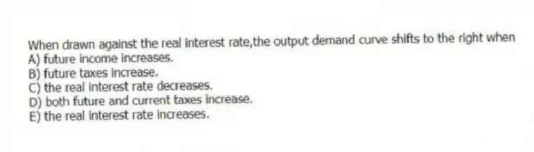 When drawn against the real interest rate,the output demand curve shifts to the right when
A) future income increases.
B) future taxes increase.
C) the real interest rate decreases.
D) both future and current taxes increase.
E) the real interest rate increases.
