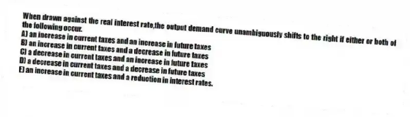 When drawn against the real interest rate,the output demand curve unambiguously shifts to the right if either or both of the following occur.
A) an increase in current taxes and an increase in future taxes
B) an increase in current taxes and a decrease in future taxes
C) a decrease in current taxes and an increase in future taxes
D) a decrease in current taxes and a decrease in future taxes
E) an increase in current taxes and a reduction in interest rates.