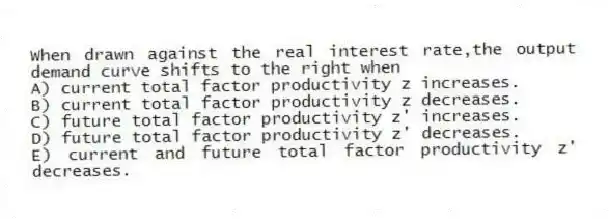 When drawn against the real interest rate,the output demand curve shifts to the right when
A) current total factor productivity z increases.
B) current total factor productivity z decreases.
C) future total factor productivity z' increases.
D) future total factor productivity z' decreases.
E) current and future total factor productivity z' decreases.