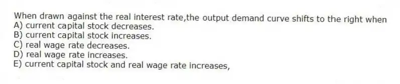 When drawn against the real interest rate,the output demand curve shifts to the right when
A) current capital stock decreases.
B) current capital stock increases.
C) real wage rate decreases.
D) real wage rate increases.
E) current capital stock and real wage rate increases,