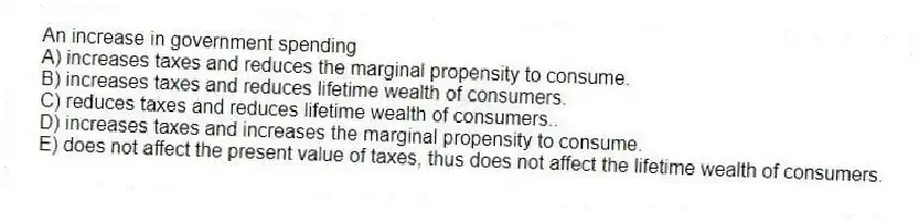 An increase in government spending
A) increases taxes and reduces the marginal propensity to consume.
B) increases taxes and reduces lifetime wealth of consumers.
C) reduces taxes and reduces lifetime wealth of consumers..
D) increases taxes and increases the marginal propensity to consume.
E) does not affect the present value of taxes, thus does not affect the lifetime wealth of consumers.