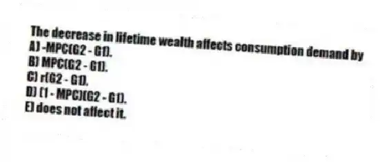 The decrease in lifetime wealth affects consumption demand by
A) -MPC(G2 - G1).
B) MPC(G2 - G1).
C) r(G2 - G1).
D) (1 - MPC)(G2 - G1).
E) does not affect it.