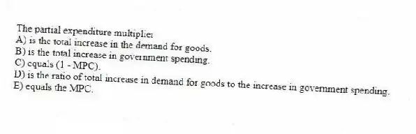 The partial expenditure multiplier
A) is the total increase in the demand for goods.
B) is the total increase in government spending.
C) equals (1 - MPC).
D) is the ratio of total increase in demand for goods to the increase in government spending.
E) equals the MPC.