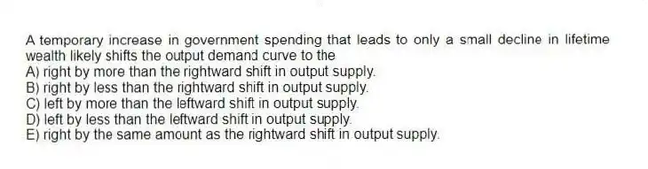 A temporary increase in government spending that leads to only a small decline in lifetime wealth likely shifts the output demand curve to the
A) right by more than the rightward shift in output supply.
B) right by less than the rightward shift in output supply.
C) left by more than the leftward shift in output supply.
D) left by less than the leftward shift in output supply.
E) right by the same amount as the rightward shift in output supply.