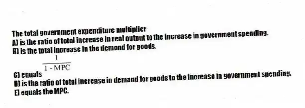The total government expenditure multiplier
A) is the ratio of total increase in real output to the increase in government spending.
B) is the total increase in the demand for goods.
C) equals
D) is the ratio of total increase in demand for goods to the increase in government spending.
E) equals the MPC.