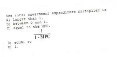 The total government expenditure multiplier is
A) larger than 1.
B) between 0 and 1.
C) equal to the MPC.
D) equal to
E) 1.