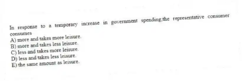 In response to a temporary increase in government spending,the representative consumer consumes
A) more and takes more leisure.
B) more and takes less leisure.
C) less and takes more leisure.
D) less and takes less leisure.
E) the same amount as leisure.