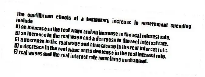The equilibrium effects of a temporary increase in government spending include
A) an increase in the real wage and an increase in the real interest rate.
B) an increase in the real wage and a decrease in the real interest rate.
C) a decrease in the real wage and an increase in the real interest rate.
D) a decrease in the real wage and a decrease in the real interest rate.
E) real wages and the real interest rate remaining unchanged.