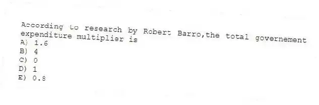 According to research by Robert Barro,the total governement expenditure multiplier is
A) 1.6
B) 4
C) 0
D) 1
E) 0.8