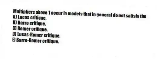 Multipliers above 1 occur in models that in general do not satisfy the
A) Lucas critique.
B) Barro critique.
C) Romer critique.
D) Lucas-Romer critique.
E) Barro-Romer critique.