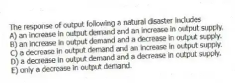 The response of output following a natural disaster includes
A) an increase in output demand and an increase in output supply.
B) an increase in output demand and a decrease in output supply.
C) a decrease in output demand and an increase in output supply.
D) a decrease in output demand and a decrease in output supply.
E) only a decrease in output demand.