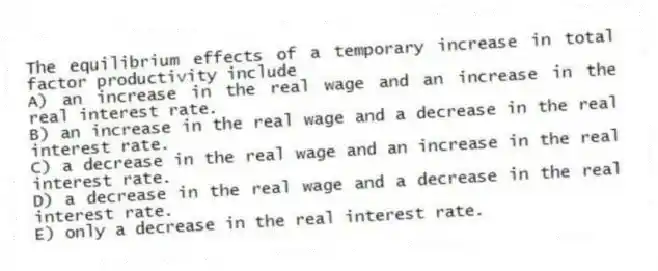 The equilibrium effects of a temporary increase in total factor productivity include
A) an increase in the real wage and an increase in the real interest rate.
B) an increase in the real wage and a decrease in the real interest rate.
C) a decrease in the real wage and an increase in the real interest rate.
D) a decrease in the real wage and a decrease in the real interest rate.
E) only a decrease in the real interest rate.