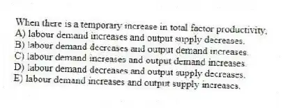 When there is a temporary increase in total factor productivity,
A) labour demand increases and output supply decreases.
B) labour demand decreases and output demand increases.
C) labour demand increases and output demand increases.
D) labour demand decreases and output supply decreases.
E) labour demand increases and output supply increases.