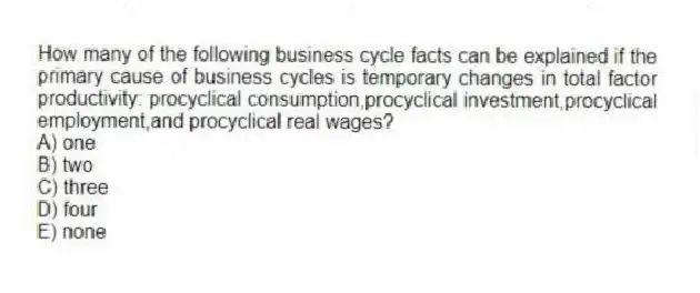 How many of the following business cycle facts can be explained if the primary cause of business cycles is temporary changes in total factor productivity: procyclical consumption,procyclical investment,procyclical employment,and procyclical real wages?
A) one
B) two
C) three
D) four
E) none