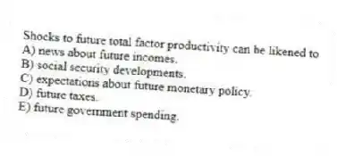 Shocks to future total factor productivity can be likened to
A) news about future incomes.
B) social security developments.
C) expectations about future monetary policy.
D) future taxes.
E) future government spending.