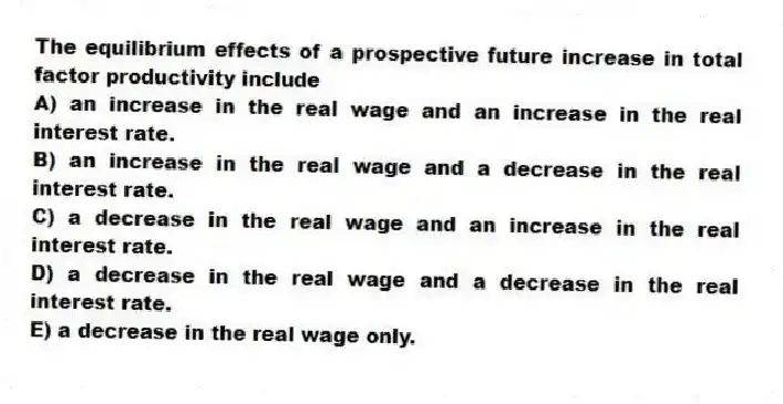 The equilibrium effects of a prospective future increase in total factor productivity include
A) an increase in the real wage and an increase in the real interest rate.
B) an increase in the real wage and a decrease in the real interest rate.
C) a decrease in the real wage and an increase in the real interest rate.
D) a decrease in the real wage and a decrease in the real interest rate.
E) a decrease in the real wage only.