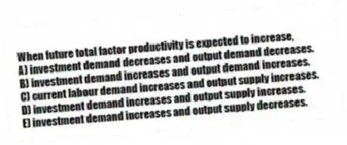 When future total factor productivity is expected to increase,
A) investment demand decreases and output demand decreases.
B) investment demand increases and output demand increases.
C) current labour demand increases and output supply increases.
D) investment demand increases and output supply increases.
E) investment demand increases and output supply decreases.
