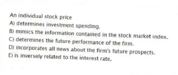An individual stock price
A) determines investment spending.
B) mimics the information contained in the stock market index.
C) determines the future performance of the firm.
D) incorporates all news about the firm's future prospects.
E) is inversely related to the interest rate.