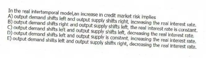 In the real intertemporal model,an increase in credit market risk implies
A) output demand shifts left and output supply shifts right, increasing the real interest rate.
B) output demand shifts right and output supply shifts left, the real interest rate is constant.
C) output demand shifts left and output supply shifts left, decreasing the real interest rate.
D) output demand shifts left and output supply is constant, increasing the real interest rate.
E) output demand shifts left and output supply shifts right, decreasing the real interest rate.