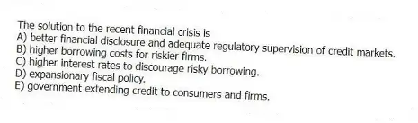 The solution to the recent financial crisis is
A) better financial disclosure and adequate regulatory supervision of credit markets.
B) higher borrowing costs for riskier firms.
C) higher interest rates to discourage risky borrowing.
D) expansionary fiscal policy.
E) government extending credit to consumers and firms.