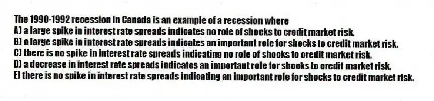 The 1990-1992 recession in Canada is an example of a recession where
A) a large spike in interest rate spreads indicates no role of shocks to credit market risk.
B) a large spike in interest rate spreads indicates an important role for shocks to credit market risk.
C) there is no spike in interest rate spreads indicating no role of shocks to credit market risk.
D) a decrease in interest rate spreads indicates an important role for shocks to credit market risk.
E) there is no spike in interest rate spreads indicating an important role for shocks to credit market risk.