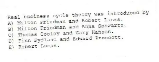 Real business cycle theory was introduced by
A) Milton Friedman and Robert Lucas.
B) Milton Friedman and Anna Schwartz.
C) Thomas Cooley and Gary Hansen.
D) Finn Kydland and Edward Prescott.
E) Robert Lucas.