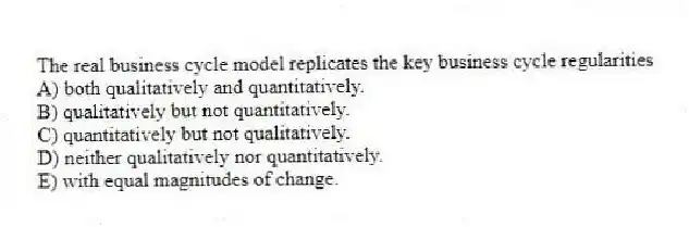 The real business cycle model replicates the key business cycle regularities
A) both qualitatively and quantitatively.
B) qualitatively but not quantitatively.
C) quantitatively but not qualitatively.
D) neither qualitatively nor quantitatively.
E) with equal magnitudes of change.