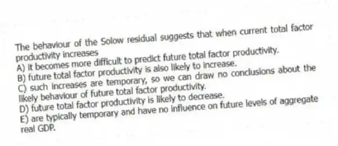 The behaviour of the Solow residual suggests that when current total factor productivity increases
A) it becomes more difficult to predict future total factor productivity.
B) future total factor productivity is also likely to increase.
C) such increases are temporary, so we can draw no conclusions about the likely behaviour of future total factor productivity.
D) future total factor productivity is likely to decrease.
E) are typically temporary and have no influence on future levels of aggregate real GDP.