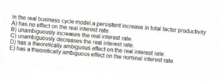 In the real business cycle model,a persistent increase in total factor productivity
A) has no effect on the real interest rate.
B) unambiguously increases the real interest rate.
C) unambiguously decreases the real interest rate.
D) has a theoretically ambiguous effect on the real interest rate.
E) has a theoretically ambiguous effect on the nominal interest rate.