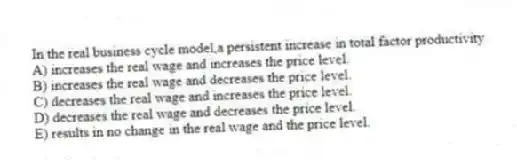 In the real business cycle model,a persistent increase in total factor productivity
A) increases the real wage and increases the price level.
B) increases the real wage and decreases the price level.
C) decreases the real wage and increases the price level.
D) decreases the real wage and decreases the price level.
E) results in no change in the real wage and the price level.