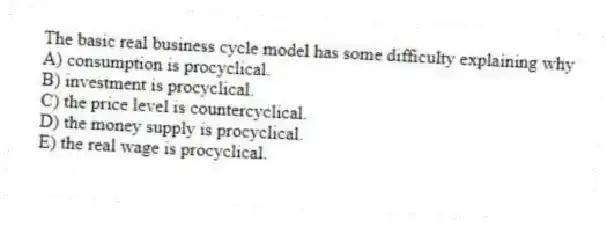 The basic real business cycle model has some difficulty explaining why
A) consumption is procyclical.
B) investment is procyclical.
C) the price level is countercyclical.
D) the money supply is procyclical.
E) the real wage is procyclical.