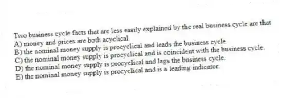 Two business cycle facts that are less easily explained by the real business cycle are that
A) money and prices are both acyclical.
B) the nominal money supply is procyclical and leads the business cycle.
C) the nominal money supply is procyclical and is coincident with the business cycle.
D) the nominal money supply is procyclical and lags the business cycle.
E) the nominal money supply is procyclical and is a leading indicator.