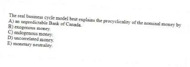 The real business cycle model best explains the procyclicality of the nominal money by
A) an unpredictable Bank of Canada.
B) exogenous money.
C) endogenous money.
D) uncorrelated money.
E) monetary neutrality.