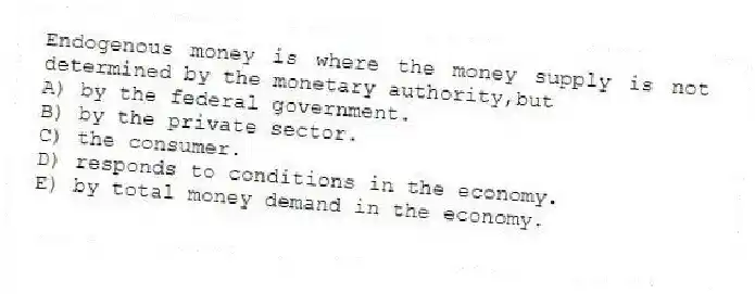 Endogenous money is where the money supply is not determined by the monetary authority,but
A) by the federal government.
B) by the private sector.
C) the consumer.
D) responds to conditions in the economy.
E) by total money demand in the economy.