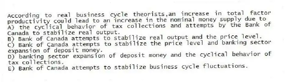 According to real business cycle theorists,an increase in total factor productivity could lead to an increase in the nominal money supply due to
A) the cyclical behavior of tax collections and attempts by the Bank of Canada to stabilize real output.
B) Bank of Canada attempts to stabilize real output and the price level.
C) Bank of Canada attempts to stabilize the price level and banking sector expansion of deposit money.
D) banking sector expansion of deposit money and the cyclical behavior of tax collections.
E) Bank of Canada attempts to stabilize business cycle fluctuations.