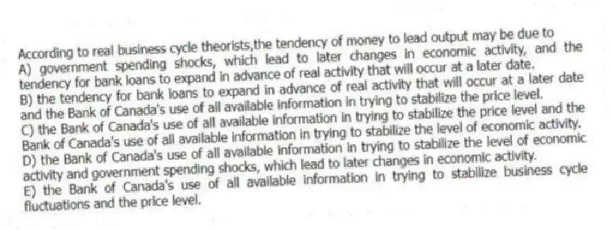 According to real business cycle theorists,the tendency of money to lead output may be due to
A) government spending shocks, which lead to later changes in economic activity, and the tendency for bank loans to expand in advance of real activity that will occur at a later date.
B) the tendency for bank loans to expand in advance of real activity that will occur at a later date and the Bank of Canada's use of all available information in trying to stabilize the price level.
C) the Bank of Canada's use of all available information in trying to stabilize the price level and the Bank of Canada's use of all available information in trying to stabilize the level of economic activity.
D) the Bank of Canada's use of all available information in trying to stabilize the level of economic activity and government spending shocks, which lead to later changes in economic activity.
E) the Bank of Canada's use of all available information in trying to stabilize business cycle fluctuations and the price level.
