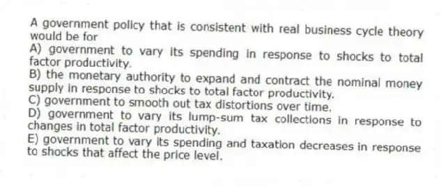 A government policy that is consistent with real business cycle theory would be for
A) government to vary its spending in response to shocks to total factor productivity.
B) the monetary authority to expand and contract the nominal money supply in response to shocks to total factor productivity.
C) government to smooth out tax distortions over time.
D) government to vary its lump-sum tax collections in response to changes in total factor productivity.
E) government to vary its spending and taxation decreases in response to shocks that affect the price level.