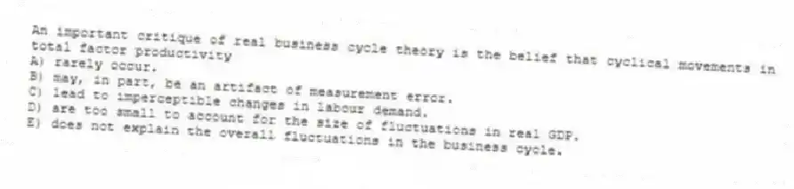 An important critique of real business cycle theory is the belief that cyclical movements in total factor productivity
A) rarely occur.
B) may, in part, be an artifact of measurement error.
C) lead to imperceptible changes in labour demand.
D) are too small to account for the size of fluctuations in real GDP.
E) does not explain the overall fluctuations in the business cycle.