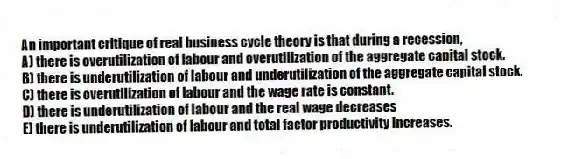 An important critique of real business cycle theory is that during a recession,
A) there is overutilization of labour and overutilization of the aggregate capital stock.
B) there is underutilization of labour and underutilization of the aggregate capital stock.
C) there is overutilization of labour and the wage rate is constant.
D) there is underutilization of labour and the real wage decreases
E) there is underutilization of labour and total factor productivity increases.