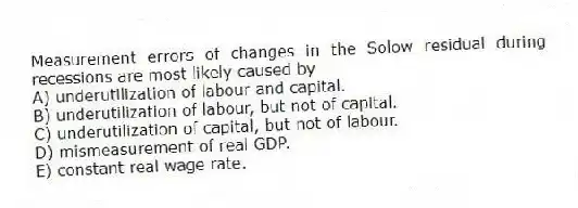 Measurement errors of changes in the Solow residual during recessions are most likely caused by
A) underutilization of labour and capital.
B) underutilization of labour, but not of capital.
C) underutilization of capital, but not of labour.
D) mismeasurement of real GDP.
E) constant real wage rate.