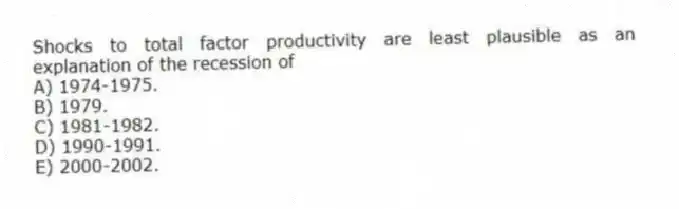 Shocks to total factor productivity are least plausible as an explanation of the recession of
A) 1974-1975.
B) 1979.
C) 1981-1982.
D) 1990-1991.
E) 2000-2002.