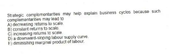 Strategic complementarities may help explain business cycles because such complementarities may lead to
A) decreasing returns to scale.
B) constant returns to scale.
C) increasing returns to scale.
D) a downward-sloping labour supply curve.
E) diminishing marginal product of labour.