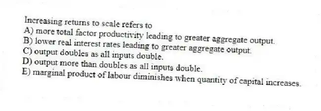 Increasing returns to scale refers to
A) more total factor productivity leading to greater aggregate output.
B) lower real interest rates leading to greater aggregate output.
C) output doubles as all inputs double.
D) output more than doubles as all inputs double.
E) marginal product of labour diminishes when quantity of capital increases.