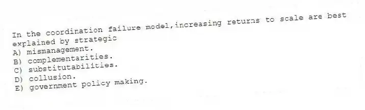 In the coordination failure model,increasing returns to scale are best explained by strategic
A) mismanagement.
B) complementarities.
C) substitutabilities.
D) collusion.
E) government policy making.