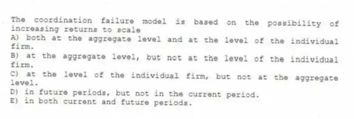 The coordination failure model is based on the possibility of increasing returns to scale
A) both at the aggregate level and at the level of the individual firm.
B) at the aggregate level, but not at the level of the individual firm.
C) at the level of the individual firm, but not at the aggregate level.
D) in future periods, but not in the current period.
E) in both current and future periods.