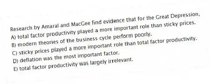 Research by Amaral and MacGee find evidence that for the Great Depression,
A) total factor productivity played a more important role than sticky prices.
B) modern theories of the business cycle perform poorly.
C) sticky prices played a more important role than total factor productivity.
D) deflation was the most important factor.
E) total factor productivity was largely irrelevant.