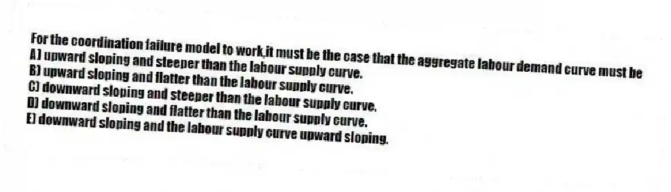 For the coordination failure model to work,it must be the case that the aggregate labour demand curve must be
A) upward sloping and steeper than the labour supply curve.
B) upward sloping and flatter than the labour supply curve.
C) downward sloping and steeper than the labour supply curve.
D) downward sloping and flatter than the labour supply curve.
E) downward sloping and the labour supply curve upward sloping.