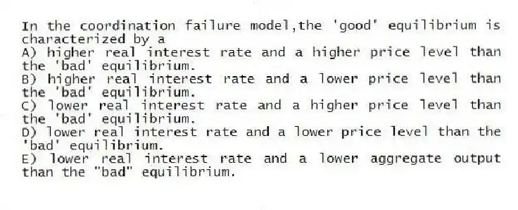 In the coordination failure model,the 'good' equilibrium is characterized by a
A) higher real interest rate and a higher price level than the 'bad' equilibrium.
B) higher real interest rate and a lower price level than the 'bad' equilibrium.
C) lower real interest rate and a higher price level than the 'bad' equilibrium.
D) lower real interest rate and a lower price level than the 'bad' equilibrium.
E) lower real interest rate and a lower aggregate output than the "bad" equilibrium.