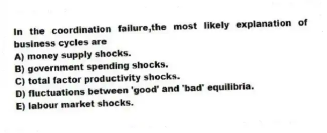 In the coordination failure,the most likely explanation of business cycles are
A) money supply shocks.
B) government spending shocks.
C) total factor productivity shocks.
D) fluctuations between 'good' and 'bad' equilibria.
E) labour market shocks.