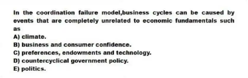 In the coordination failure model,business cycles can be caused by events that are completely unrelated to economic fundamentals such as
A) climate.
B) business and consumer confidence.
C) preferences, endowments and technology.
D) countercyclical government policy.
E) politics.